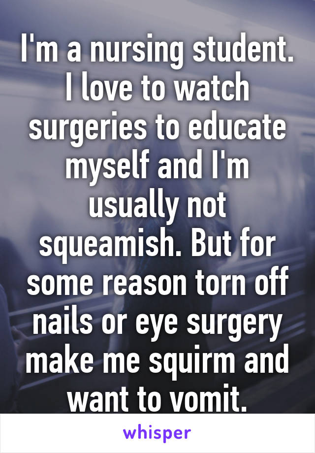 I'm a nursing student. I love to watch surgeries to educate myself and I'm usually not squeamish. But for some reason torn off nails or eye surgery make me squirm and want to vomit.