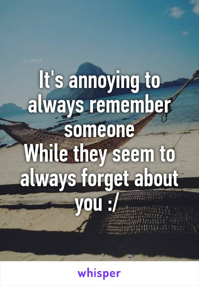 It's annoying to always remember someone
While they seem to always forget about you :/ 