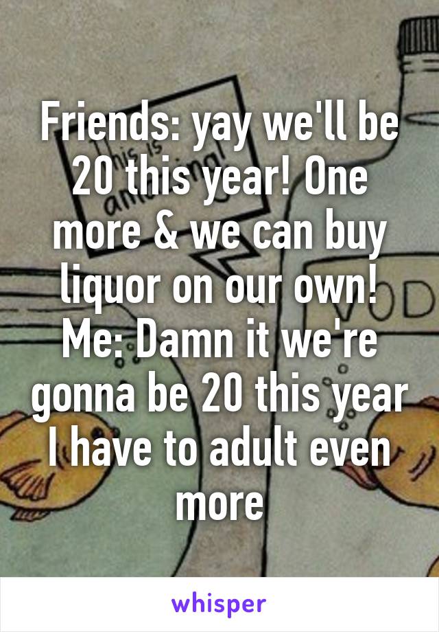 Friends: yay we'll be 20 this year! One more & we can buy liquor on our own!
Me: Damn it we're gonna be 20 this year I have to adult even more