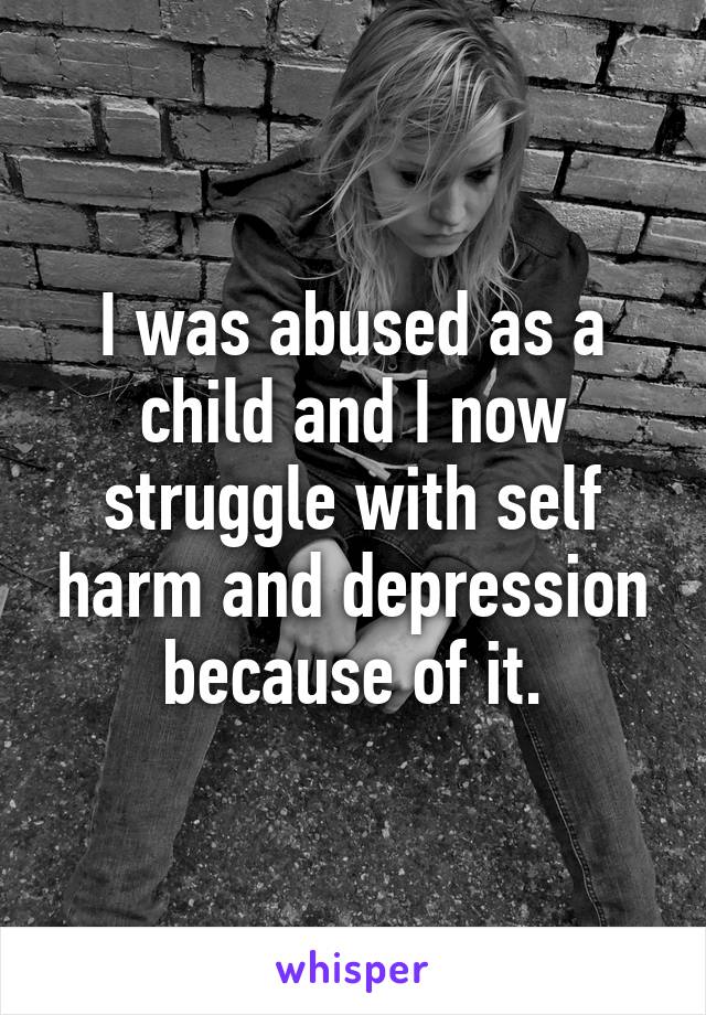I was abused as a child and I now struggle with self harm and depression because of it.