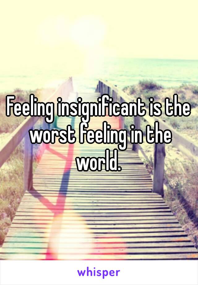 Feeling insignificant is the worst feeling in the world. 
