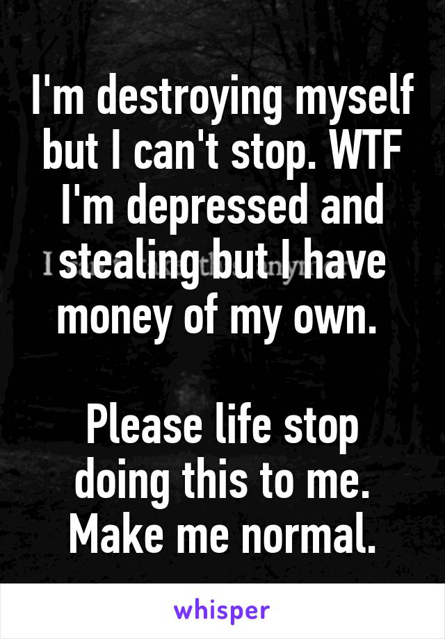 I'm destroying myself but I can't stop. WTF I'm depressed and stealing but I have money of my own. 

Please life stop doing this to me. Make me normal.