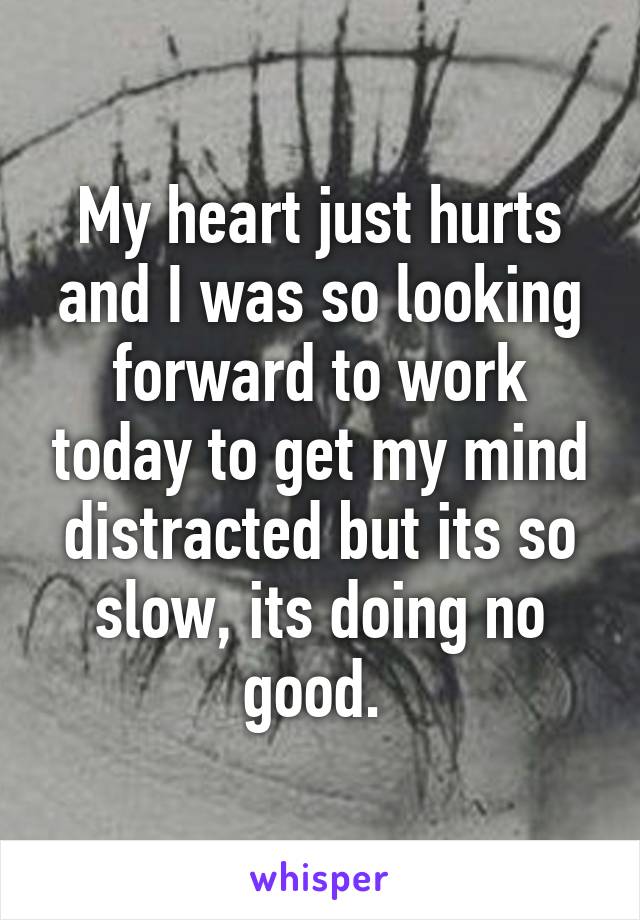 My heart just hurts and I was so looking forward to work today to get my mind distracted but its so slow, its doing no good. 