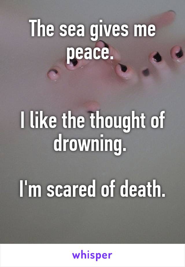 The sea gives me peace. 


I like the thought of drowning. 

I'm scared of death.

