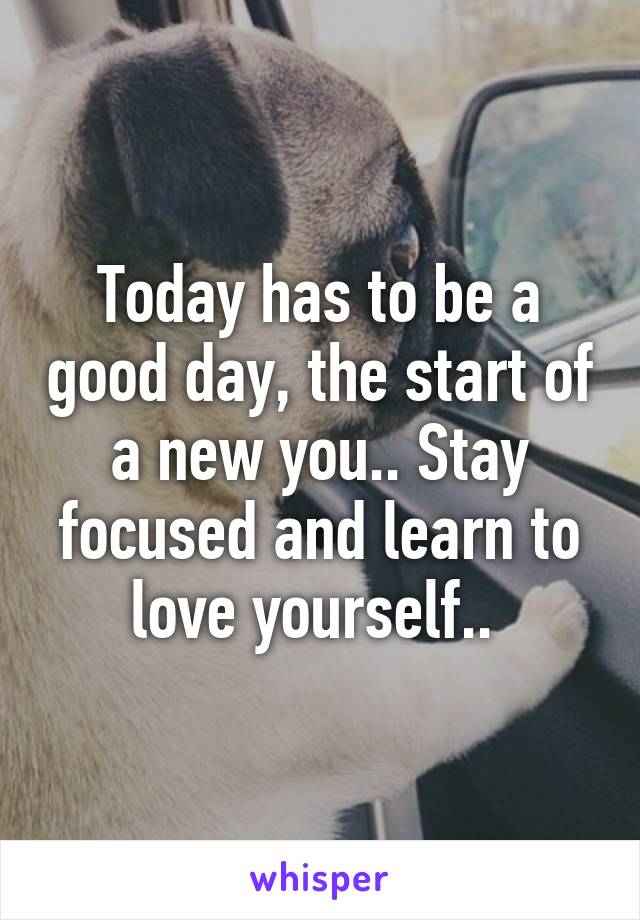 Today has to be a good day, the start of a new you.. Stay focused and learn to love yourself.. 