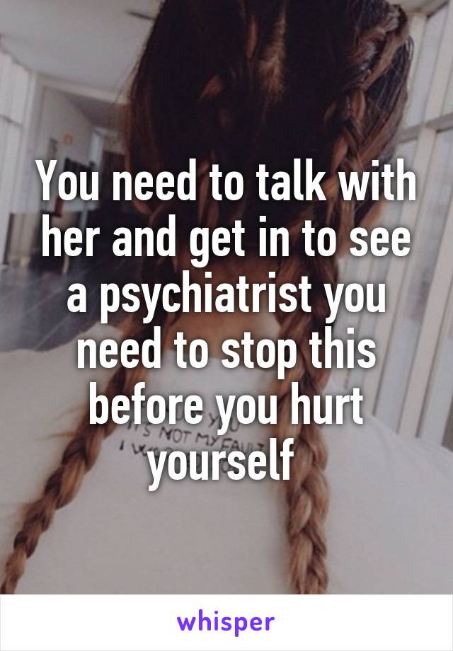 You need to talk with her and get in to see a psychiatrist you need to stop this before you hurt yourself 