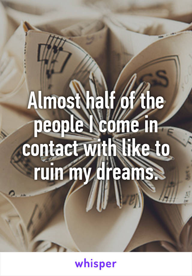 Almost half of the people I come in contact with like to ruin my dreams.