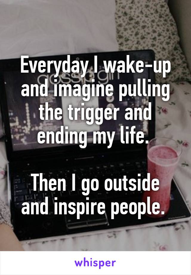 Everyday I wake-up and imagine pulling the trigger and ending my life. 

Then I go outside and inspire people. 