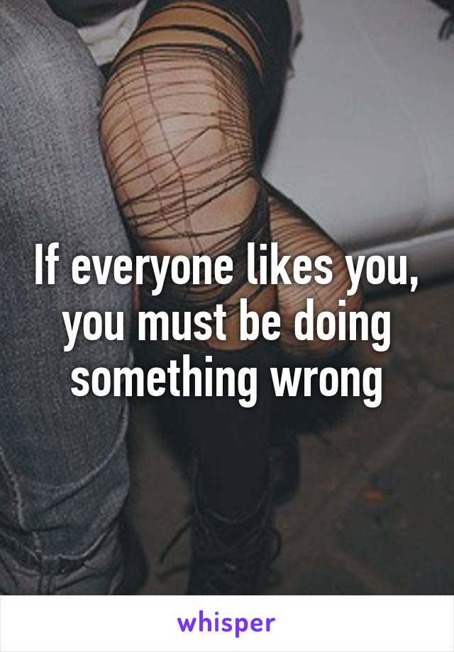 If everyone likes you, you must be doing something wrong
