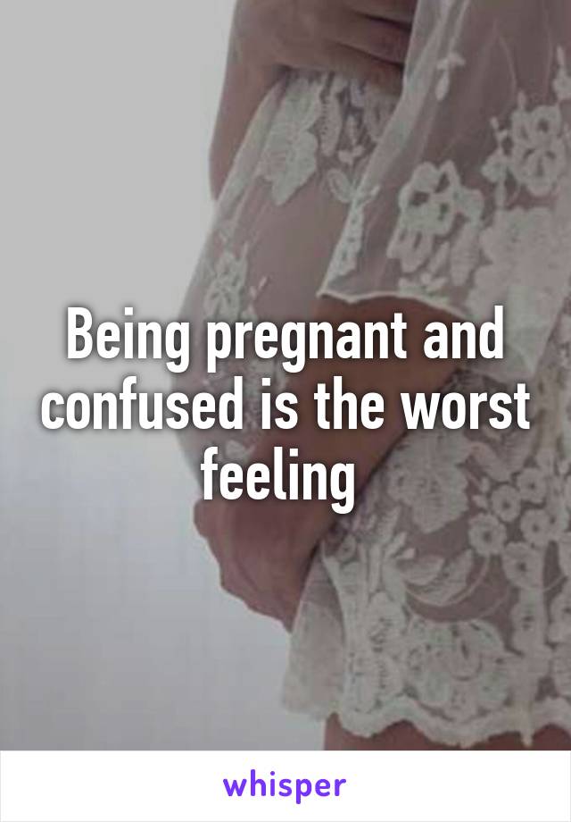 Being pregnant and confused is the worst feeling 
