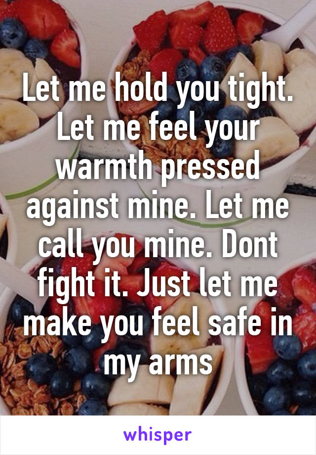 Let me hold you tight. Let me feel your warmth pressed against mine. Let me call you mine. Dont fight it. Just let me make you feel safe in my arms