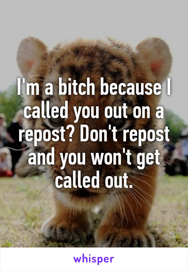 I'm a bitch because I called you out on a repost? Don't repost and you won't get called out.
