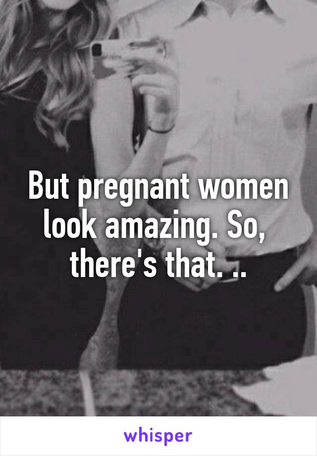 But pregnant women look amazing. So,  there's that. ..