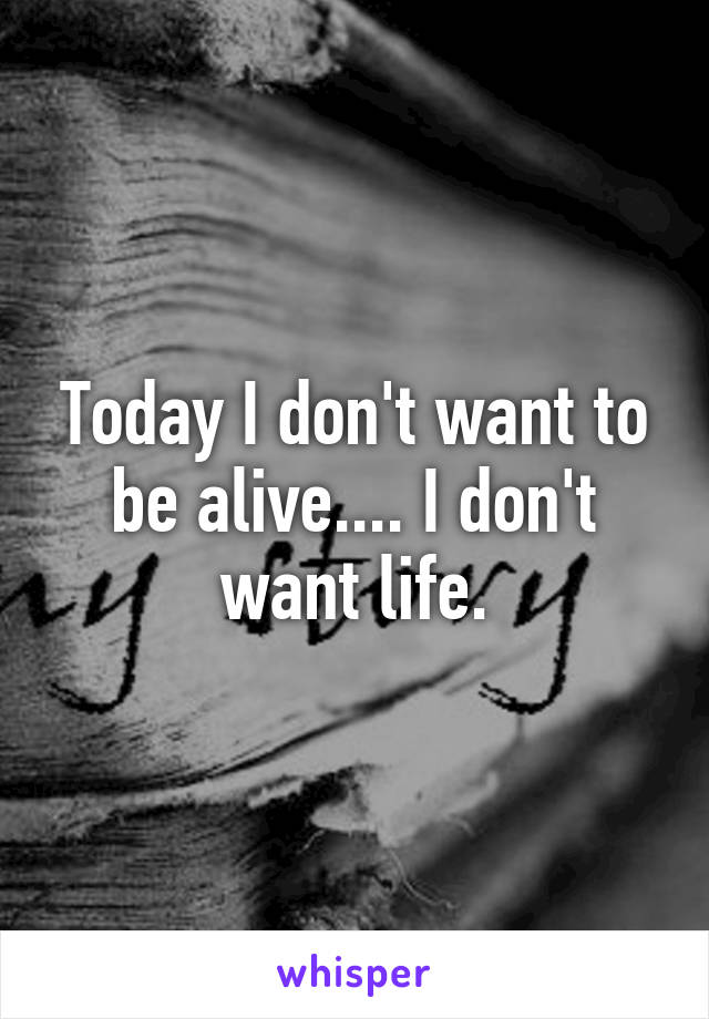 Today I don't want to be alive.... I don't want life.