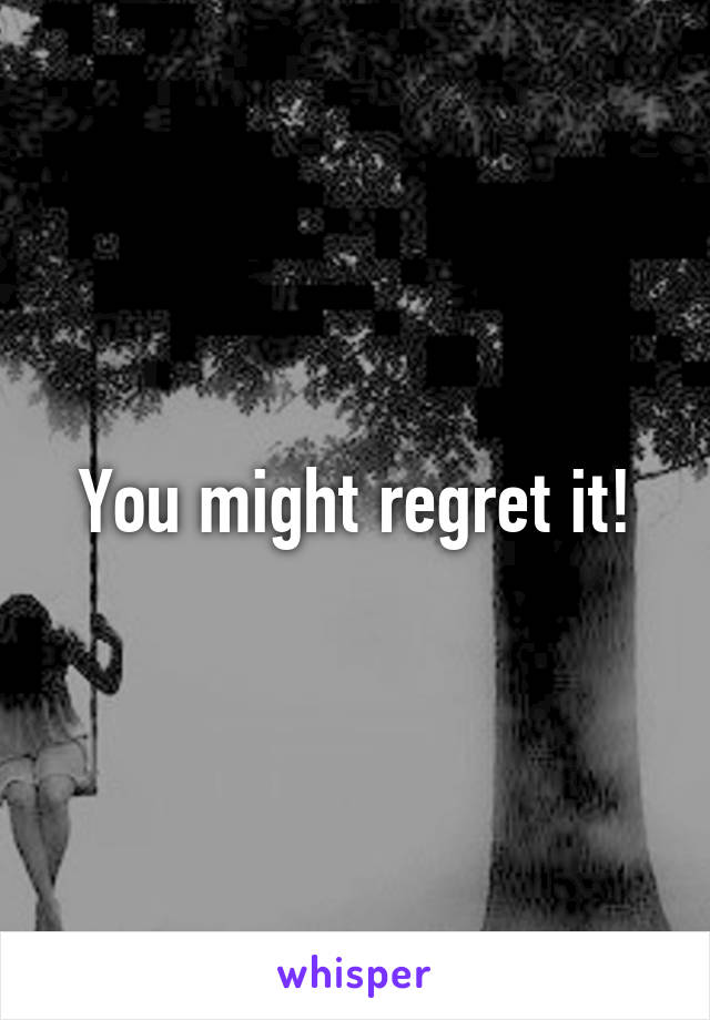 You might regret it!