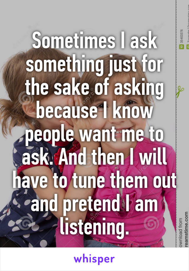 Sometimes I ask something just for the sake of asking because I know people want me to ask. And then I will have to tune them out and pretend I am listening.
