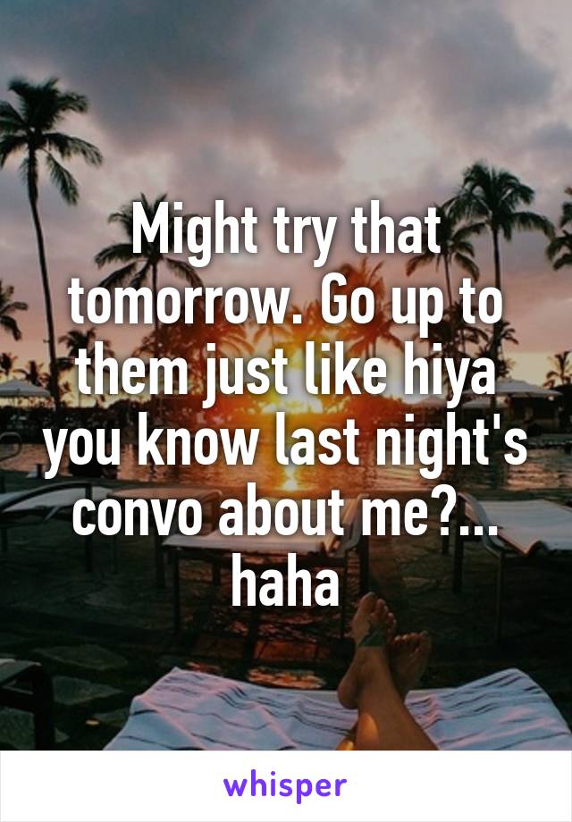 Might try that tomorrow. Go up to them just like hiya you know last night's convo about me?... haha