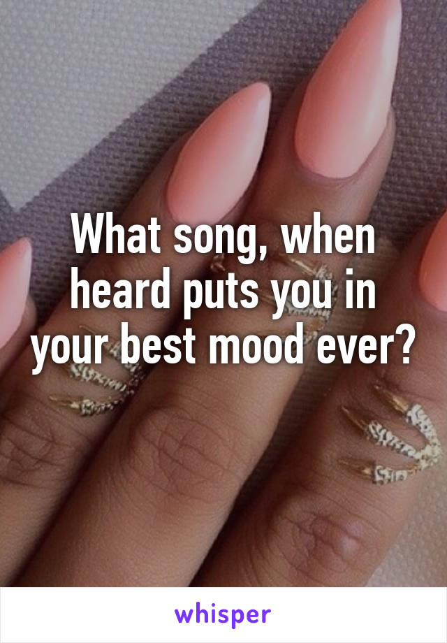 What song, when heard puts you in your best mood ever? 