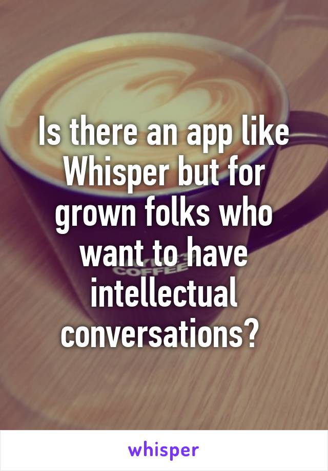 Is there an app like Whisper but for grown folks who want to have intellectual conversations? 