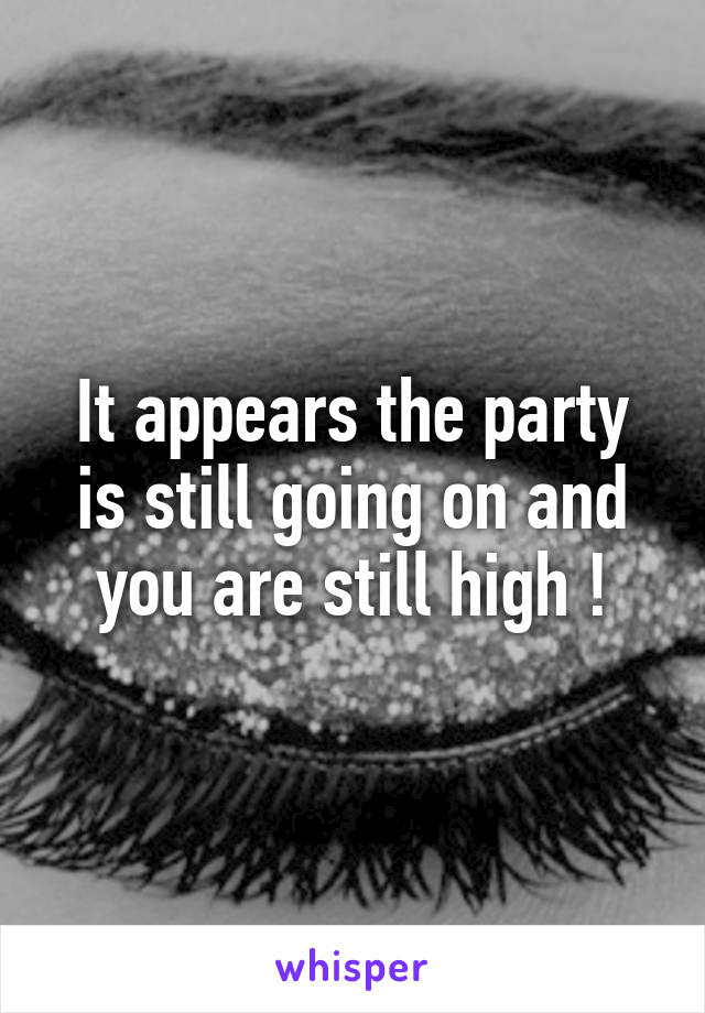 It appears the party is still going on and you are still high !