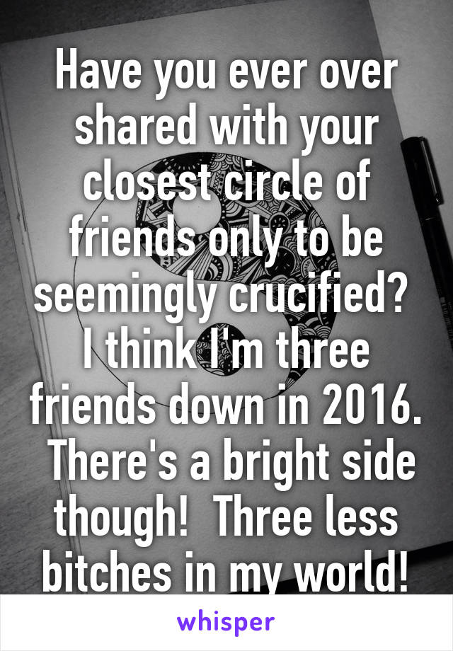 Have you ever over shared with your closest circle of friends only to be seemingly crucified?  I think I'm three friends down in 2016.  There's a bright side though!  Three less bitches in my world!