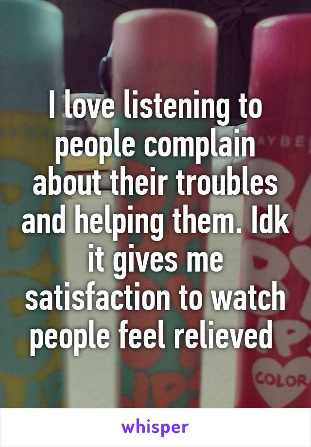 I love listening to people complain about their troubles and helping them. Idk it gives me satisfaction to watch people feel relieved 
