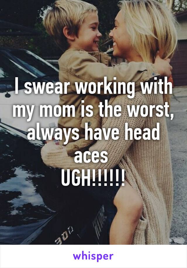 I swear working with my mom is the worst, always have head aces 
UGH!!!!!!