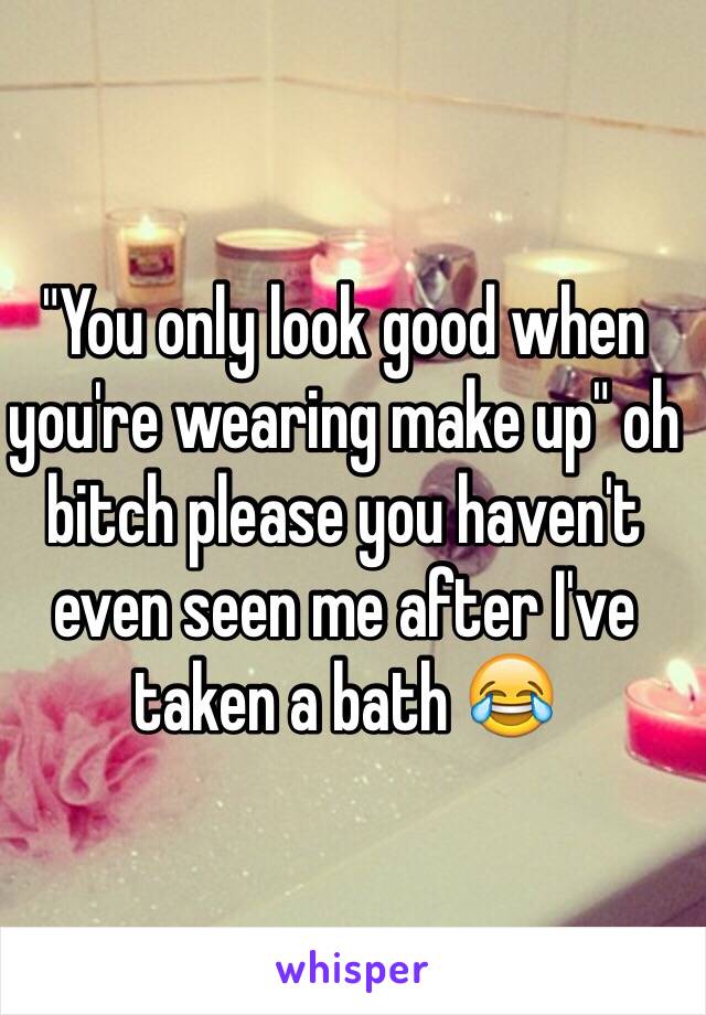 "You only look good when you're wearing make up" oh bitch please you haven't even seen me after I've taken a bath 😂