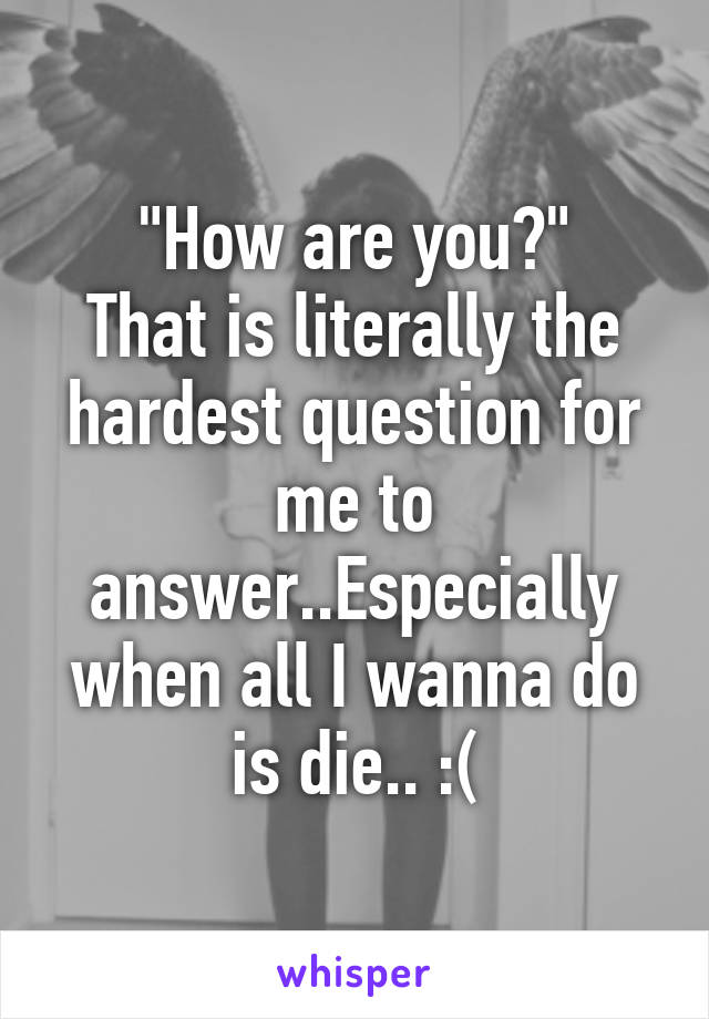 "How are you?"
That is literally the hardest question for me to answer..Especially when all I wanna do is die.. :(