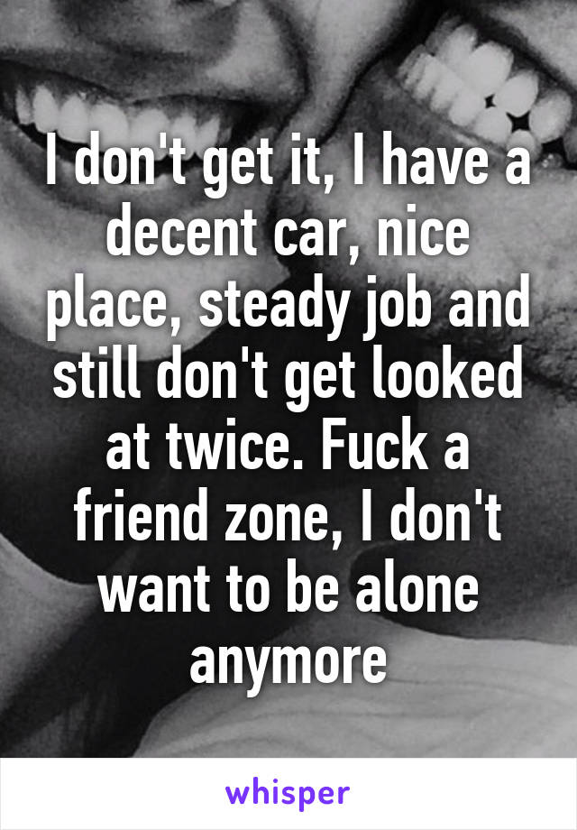 I don't get it, I have a decent car, nice place, steady job and still don't get looked at twice. Fuck a friend zone, I don't want to be alone anymore