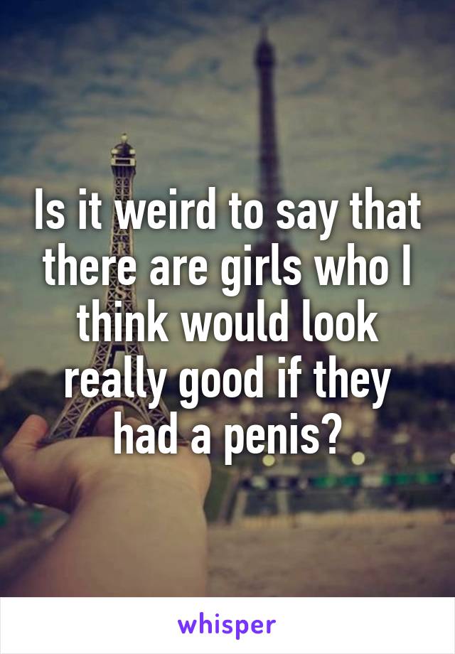 Is it weird to say that there are girls who I think would look really good if they had a penis?