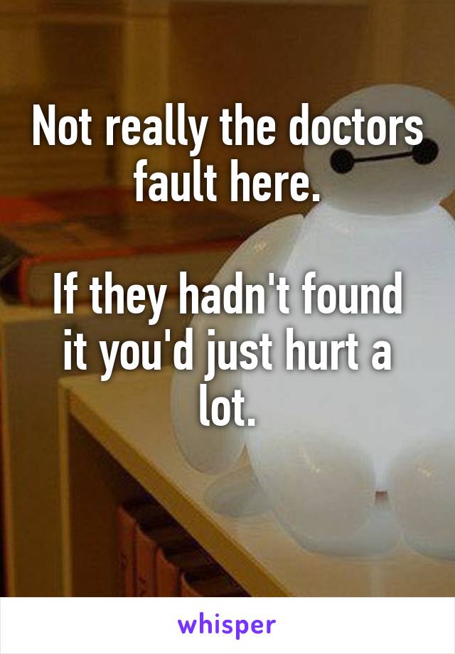 Not really the doctors fault here.

If they hadn't found it you'd just hurt a lot.

