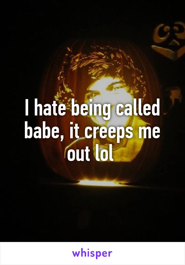 I hate being called babe, it creeps me out lol 