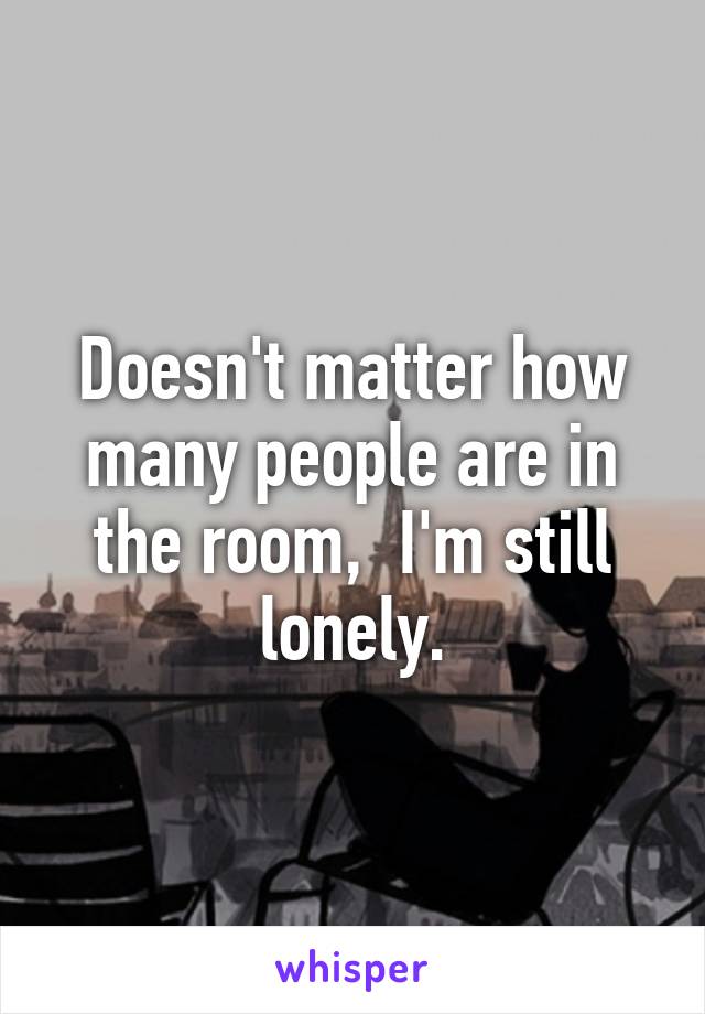 Doesn't matter how many people are in the room,  I'm still lonely.