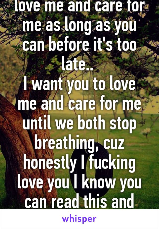 All I ask is that you love me and care for me as long as you can before it's too late.. 
I want you to love me and care for me until we both stop breathing, cuz honestly I fucking love you I know you can read this and frankly I want u too❤️
