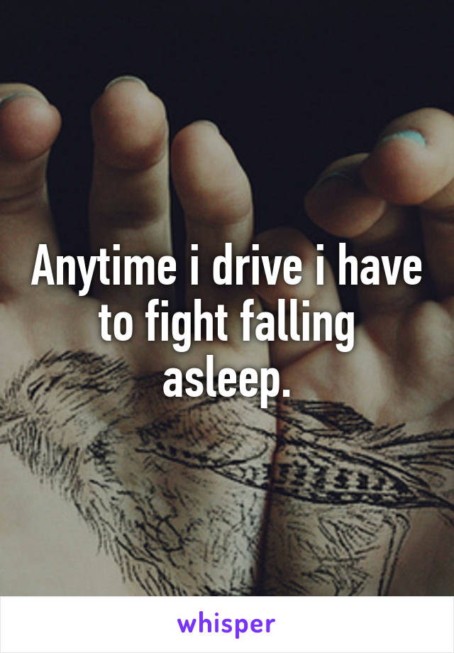 Anytime i drive i have to fight falling asleep.
