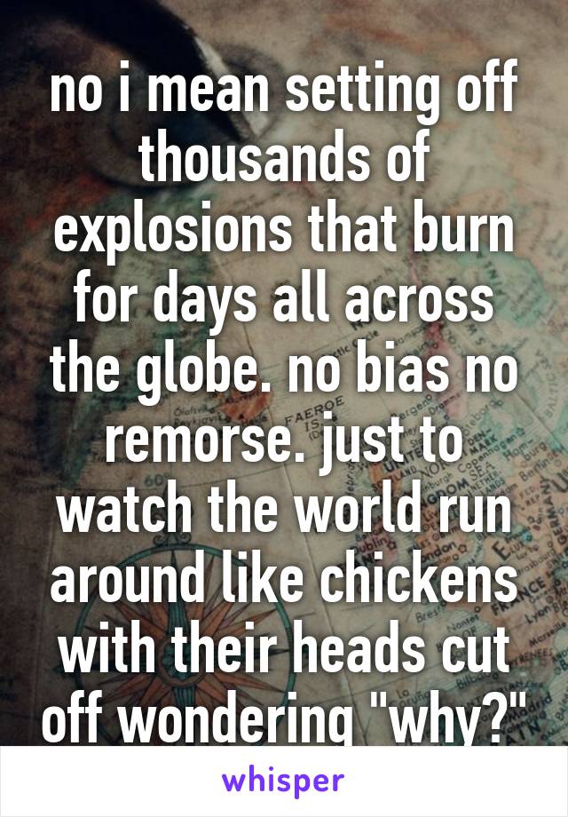 no i mean setting off thousands of explosions that burn for days all across the globe. no bias no remorse. just to watch the world run around like chickens with their heads cut off wondering "why?"