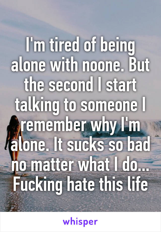I'm tired of being alone with noone. But the second I start talking to someone I remember why I'm alone. It sucks so bad no matter what I do... Fucking hate this life