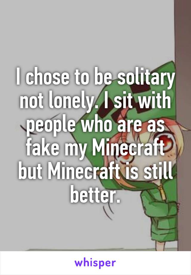 I chose to be solitary not lonely. I sit with people who are as fake my Minecraft but Minecraft is still better.