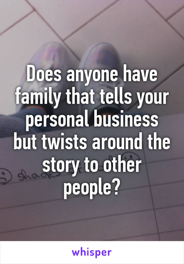 Does anyone have family that tells your personal business but twists around the story to other people?