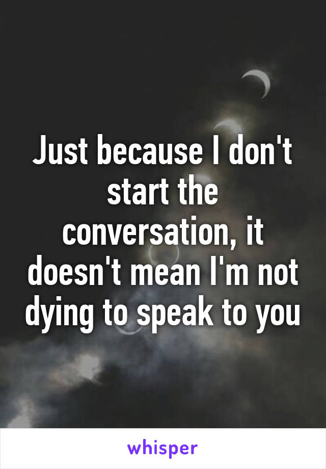 Just because I don't start the conversation, it doesn't mean I'm not dying to speak to you