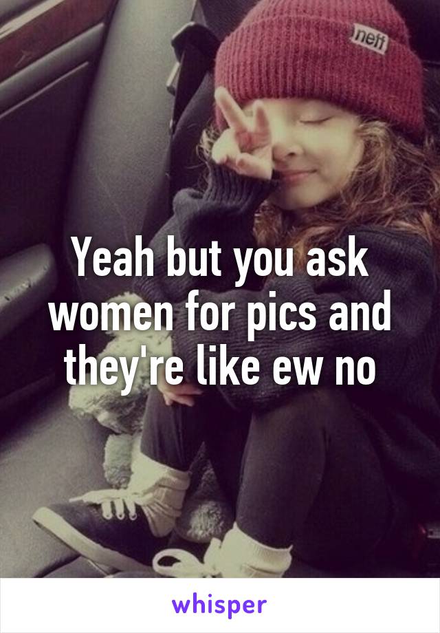 Yeah but you ask women for pics and they're like ew no