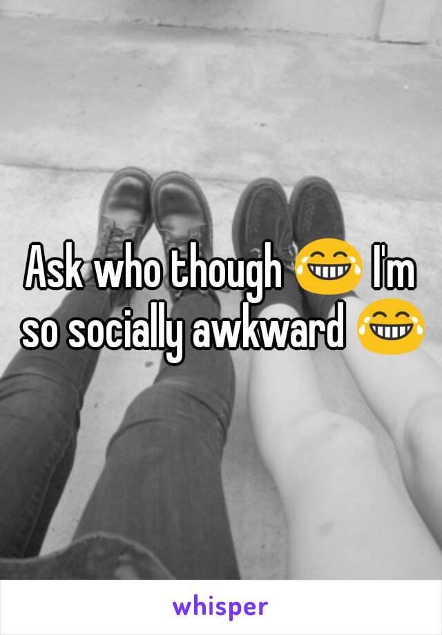 Ask who though 😂 I'm so socially awkward 😂