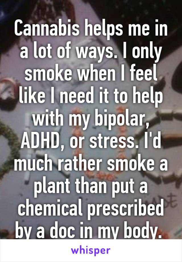 Cannabis helps me in a lot of ways. I only smoke when I feel like I need it to help with my bipolar, ADHD, or stress. I'd much rather smoke a plant than put a chemical prescribed by a doc in my body. 