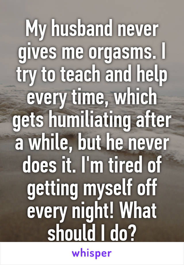 My husband never gives me orgasms. I try to teach and help every time, which gets humiliating after a while, but he never does it. I'm tired of getting myself off every night! What should I do?