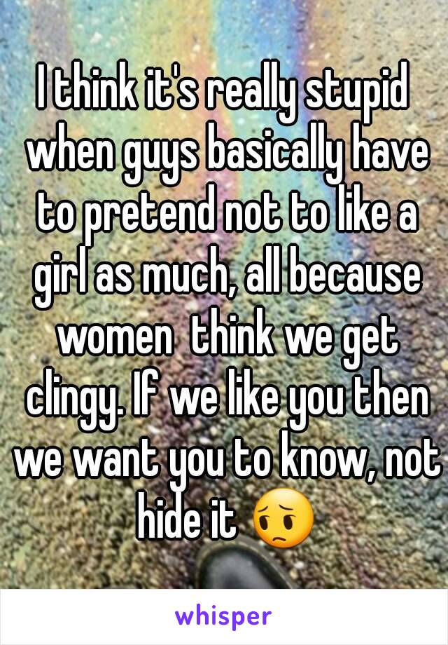 I think it's really stupid when guys basically have to pretend not to like a girl as much, all because women  think we get clingy. If we like you then we want you to know, not hide it 😔