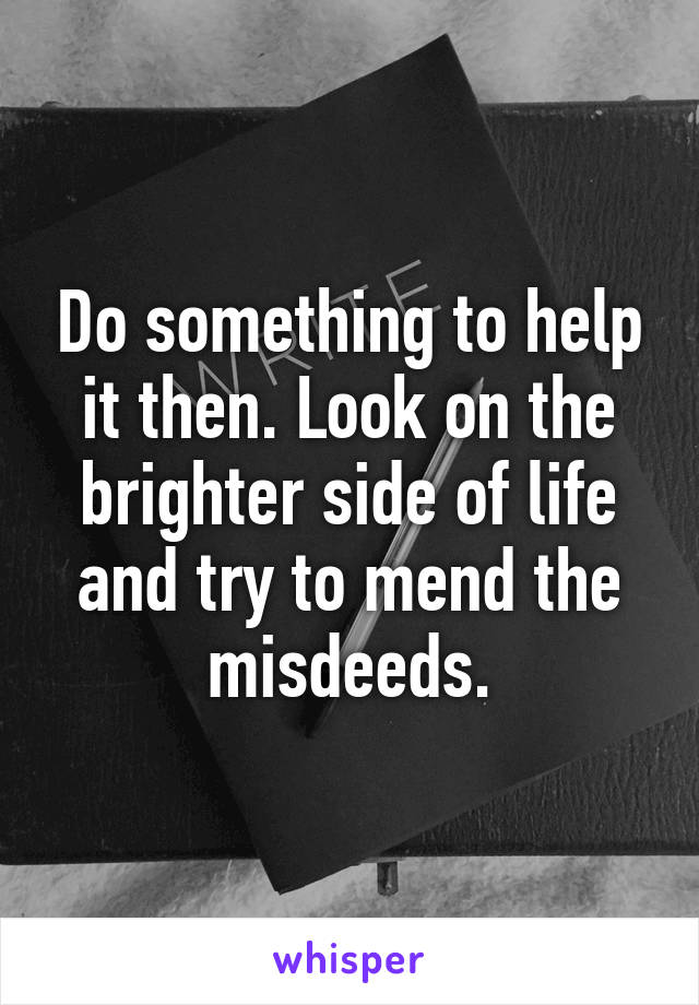 Do something to help it then. Look on the brighter side of life and try to mend the misdeeds.