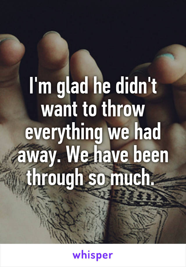 I'm glad he didn't want to throw everything we had away. We have been through so much. 