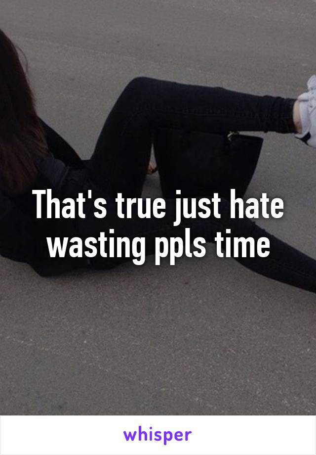 That's true just hate wasting ppls time