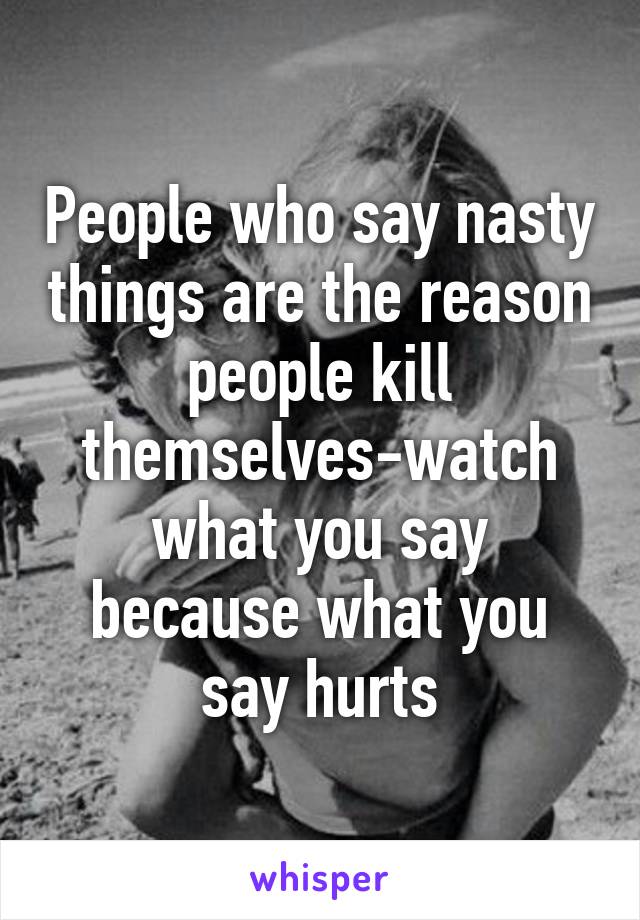 People who say nasty things are the reason people kill themselves-watch what you say because what you say hurts